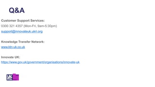 Customer Support Services:
0300 321 4357 (Mon-Fri, 9am-5:30pm)
support@innovateuk.ukri.org
Knowledge Transfer Network:
www.ktn-uk.co.uk
Innovate UK:
https://www.gov.uk/government/organisations/innovate-uk
Q&A
 