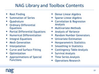 10
NAG Library and Toolbox Contents
 Root Finding
 Summation of Series
 Quadrature
 Ordinary Differential
Equations
 Partial Differential Equations
 Numerical Differentiation
 Integral Equations
 Mesh Generation
 Interpolation
 Curve and Surface Fitting
 Optimization
 Approximations of Special
Functions
 Dense Linear Algebra
 Sparse Linear Algebra
 Correlation & Regression
Analysis
 Multivariate Methods
 Analysis of Variance
 Random Number Generators
 Univariate Estimation
 Nonparametric Statistics
 Smoothing in Statistics
 Contingency Table Analysis
 Survival Analysis
 Time Series Analysis
 Operations Research
 