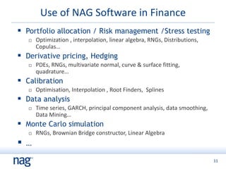 11
Use of NAG Software in Finance
 Portfolio allocation / Risk management /Stress testing
 Optimization , interpolation, linear algebra, RNGs, Distributions,
Copulas…
 Derivative pricing, Hedging
 PDEs, RNGs, multivariate normal, curve & surface fitting,
quadrature…
 Calibration
 Optimisation, Interpolation , Root Finders, Splines
 Data analysis
 Time series, GARCH, principal component analysis, data smoothing,
Data Mining…
 Monte Carlo simulation
 RNGs, Brownian Bridge constructor, Linear Algebra
 …
 