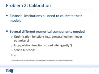 15
Problem 2: Calibration
 Financial institutions all need to calibrate their
models
 Several different numerical components needed
 Optimisation functions (e.g. constrained non-linear
optimisers)
 Interpolation functions (used intelligently*)
 Spline functions
 ..
*interpolator must be used carefully –must know the properties to pick appropriate method
 