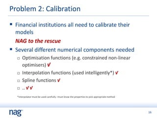 16
Problem 2: Calibration
 Financial institutions all need to calibrate their
models
NAG to the rescue
 Several different numerical components needed
 Optimisation functions (e.g. constrained non-linear
optimisers) √
 Interpolation functions (used intelligently*) √
 Spline functions √
 .. √ √
*interpolator must be used carefully –must know the properties to pick appropriate method
 