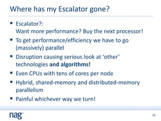 18
 Escalator?:
Want more performance? Buy the next processor!
 To get performance/efficiency we have to go
(massively) parallel
 Disruption causing serious look at ‘other’
technologies and algorithms!
 Even CPUs with tens of cores per node
 Hybrid, shared-memory and distributed-memory
parallelism
 Painful whichever way we turn!
Where has my Escalator gone?
 