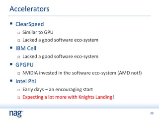 20
 ClearSpeed
 Similar to GPU
 Lacked a good software eco-system
 IBM Cell
 Lacked a good software eco-system
 GPGPU
 NVIDIA invested in the software eco-system (AMD not!)
 Intel Phi
 Early days – an encouraging start
 Expecting a lot more with Knights Landing!
Accelerators
 