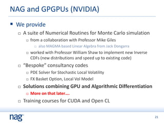 21
 We provide
 A suite of Numerical Routines for Monte Carlo simulation
 from a collaboration with Professor Mike Giles
 also MAGMA based Linear Algebra from Jack Dongarra
 worked with Professor William Shaw to implement new Inverse
CDFs (new distributions and speed up to existing code)
 “Bespoke” consultancy codes
 PDE Solver for Stochastic Local Volatility
 FX Basket Option, Local Vol Model
 Solutions combining GPU and Algorithmic Differentiation
 More on that later….
 Training courses for CUDA and Open CL
NAG and GPGPUs (NVIDIA)
 