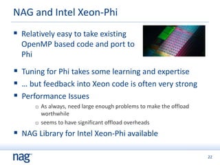 22
 Relatively easy to take existing
OpenMP based code and port to
Phi
NAG and Intel Xeon-Phi
 Tuning for Phi takes some learning and expertise
 … but feedback into Xeon code is often very strong
 Performance Issues
 As always, need large enough problems to make the offload
worthwhile
 seems to have significant offload overheads
 NAG Library for Intel Xeon-Phi available
 