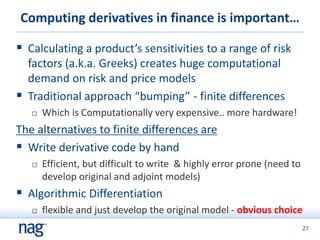 27
Computing derivatives in finance is important…
 Calculating a product’s sensitivities to a range of risk
factors (a.k.a. Greeks) creates huge computational
demand on risk and price models
 Traditional approach “bumping” - finite differences
 Which is Computationally very expensive.. more hardware!
The alternatives to finite differences are
 Write derivative code by hand
 Efficient, but difficult to write & highly error prone (need to
develop original and adjoint models)
 Algorithmic Differentiation
 flexible and just develop the original model - obvious choice
 
