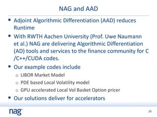 28
NAG and AAD
 Adjoint Algorithmic Differentiation (AAD) reduces
Runtime
 With RWTH Aachen University (Prof. Uwe Naumann
et al.) NAG are delivering Algorithmic Differentiation
(AD) tools and services to the finance community for C
/C++/CUDA codes.
 Our example codes include
 LIBOR Market Model
 PDE based Local Volatility model
 GPU accelerated Local Vol Basket Option pricer
 Our solutions deliver for accelerators
 