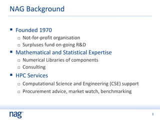 3
 Founded 1970
 Not-for-profit organisation
 Surpluses fund on-going R&D
 Mathematical and Statistical Expertise
 Numerical Libraries of components
 Consulting
 HPC Services
 Computational Science and Engineering (CSE) support
 Procurement advice, market watch, benchmarking
NAG Background
 