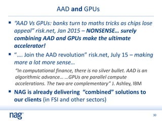 30
AAD and GPUs
 “AAD Vs GPUs: banks turn to maths tricks as chips lose
appeal” risk.net, Jan 2015 – NONSENSE… surely
combining AAD and GPUs make the ultimate
accelerator!
 “…. Join the AAD revolution” risk.net, July 15 – making
more a lot more sense…
“In computational finance, there is no silver bullet. AAD is an
algorithmic advance… …GPUs are parallel compute
accelerations. The two are complementary” J. Ashley, IBM
 NAG is already delivering “combined” solutions to
our clients (in FSI and other sectors)
 