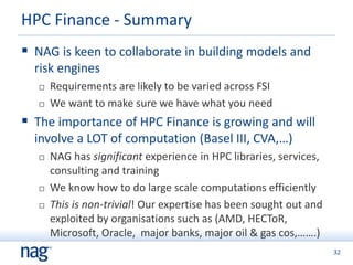 32
 NAG is keen to collaborate in building models and
risk engines
 Requirements are likely to be varied across FSI
 We want to make sure we have what you need
 The importance of HPC Finance is growing and will
involve a LOT of computation (Basel III, CVA,…)
 NAG has significant experience in HPC libraries, services,
consulting and training
 We know how to do large scale computations efficiently
 This is non-trivial! Our expertise has been sought out and
exploited by organisations such as (AMD, HECToR,
Microsoft, Oracle, major banks, major oil & gas cos,…….)
HPC Finance - Summary
 