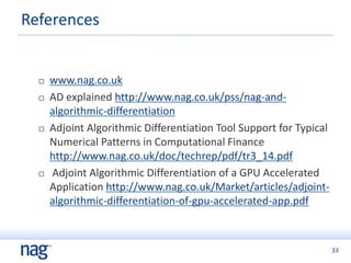 33
 www.nag.co.uk
 AD explained http://www.nag.co.uk/pss/nag-and-
algorithmic-differentiation
 Adjoint Algorithmic Differentiation Tool Support for Typical
Numerical Patterns in Computational Finance
http://www.nag.co.uk/doc/techrep/pdf/tr3_14.pdf
 Adjoint Algorithmic Differentiation of a GPU Accelerated
Application http://www.nag.co.uk/Market/articles/adjoint-
algorithmic-differentiation-of-gpu-accelerated-app.pdf
References
 