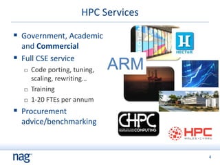 4
HPC Services
 Government, Academic
and Commercial
 Full CSE service
 Code porting, tuning,
scaling, rewriting…
 Training
 1-20 FTEs per annum
 Procurement
advice/benchmarking
ARM
 