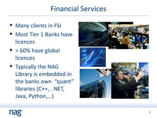 5
Financial Services
 Many clients in FSI
 Most Tier 1 Banks have
licences
 > 60% have global
licences
 Typically the NAG
Library is embedded in
the banks own “quant”
libraries (C++, . NET,
Java, Python,…)
 