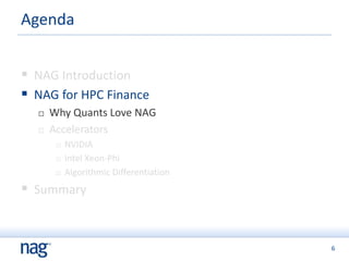 6
 NAG Introduction
 NAG for HPC Finance
 Why Quants Love NAG
 Accelerators
 NVIDIA
 Intel Xeon-Phi
 Algorithmic Differentiation
 Summary
Agenda
 