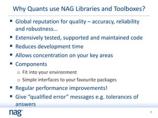 7
Why Quants use NAG Libraries and Toolboxes?
 Global reputation for quality – accuracy, reliability
and robustness…
 Extensively tested, supported and maintained code
 Reduces development time
 Allows concentration on your key areas
 Components
 Fit into your environment
 Simple interfaces to your favourite packages
 Regular performance improvements!
 Give “qualified error” messages e.g. tolerances of
answers
 