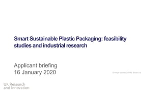 UK Research
and Innovation
Smart Sustainable Plastic Packaging: feasibility
studies and industrial research
Applicant briefing
16 January 2020 © Image courtesy of NB: Studio Ltd
 