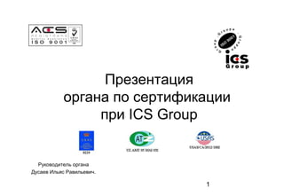 1 
Презентация 
органа по сертификации 
при ICS Group 
Руководитель органа 
Дусаев Ильяс Равильевич. 
 