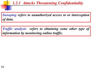 10
1.2.1 Attacks Threatening Confidentiality
Snooping refers to unauthorized access to or interception
of data.
Traffic analysis refers to obtaining some other type of
information by monitoring online traffic.
 