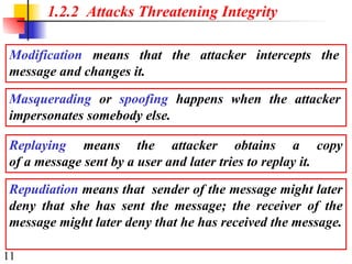 11
1.2.2 Attacks Threatening Integrity
Modification means that the attacker intercepts the
message and changes it.
Masquerading or spoofing happens when the attacker
impersonates somebody else.
Replaying means the attacker obtains a copy
of a message sent by a user and later tries to replay it.
Repudiation means that sender of the message might later
deny that she has sent the message; the receiver of the
message might later deny that he has received the message.
 