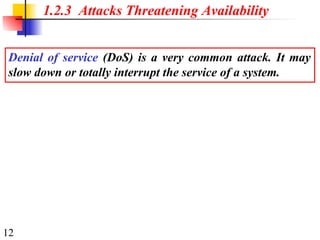 12
1.2.3 Attacks Threatening Availability
Denial of service (DoS) is a very common attack. It may
slow down or totally interrupt the service of a system.
 