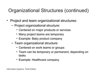 Organizational Structures (continued)
• Project and team organizational structures:
– Project organizational structure:
• Centered on major products or services
• Many project teams are temporary
• Example: Baby product company
– Team organizational structure:
• Centered on work teams or groups
• Team can be temporary or permanent, depending on
tasks
• Example: Healthcare company
Information Systems, Tenth Edition
 