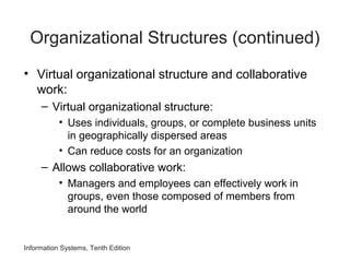 Information Systems, Tenth Edition
Organizational Structures (continued)
• Virtual organizational structure and collaborative
work:
– Virtual organizational structure:
• Uses individuals, groups, or complete business units
in geographically dispersed areas
• Can reduce costs for an organization
– Allows collaborative work:
• Managers and employees can effectively work in
groups, even those composed of members from
around the world
 
