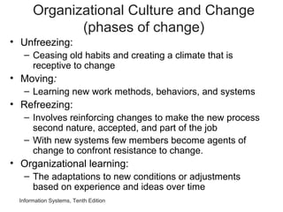Information Systems, Tenth Edition
Organizational Culture and Change
(phases of change)
• Unfreezing:
– Ceasing old habits and creating a climate that is
receptive to change
• Moving:
– Learning new work methods, behaviors, and systems
• Refreezing:
– Involves reinforcing changes to make the new process
second nature, accepted, and part of the job
– With new systems few members become agents of
change to confront resistance to change.
• Organizational learning:
– The adaptations to new conditions or adjustments
based on experience and ideas over time
 