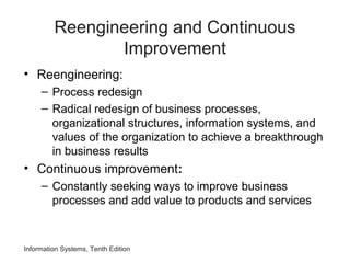 Information Systems, Tenth Edition
Reengineering and Continuous
Improvement
• Reengineering:
– Process redesign
– Radical redesign of business processes,
organizational structures, information systems, and
values of the organization to achieve a breakthrough
in business results
• Continuous improvement:
– Constantly seeking ways to improve business
processes and add value to products and services
 