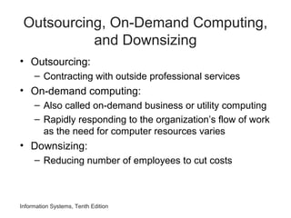 Outsourcing, On-Demand Computing,
and Downsizing
• Outsourcing:
– Contracting with outside professional services
• On-demand computing:
– Also called on-demand business or utility computing
– Rapidly responding to the organization’s flow of work
as the need for computer resources varies
• Downsizing:
– Reducing number of employees to cut costs
Information Systems, Tenth Edition
 