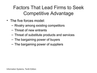Factors That Lead Firms to Seek
Competitive Advantage
• The five forces model:
– Rivalry among existing competitors
– Threat of new entrants
– Threat of substitute products and services
– The bargaining power of buyers
– The bargaining power of suppliers
Information Systems, Tenth Edition
 