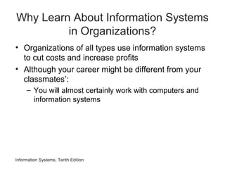 Why Learn About Information Systems
in Organizations?
• Organizations of all types use information systems
to cut costs and increase profits
• Although your career might be different from your
classmates’:
– You will almost certainly work with computers and
information systems
Information Systems, Tenth Edition
 