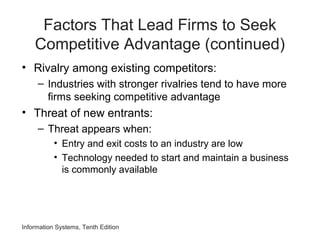Factors That Lead Firms to Seek
Competitive Advantage (continued)
• Rivalry among existing competitors:
– Industries with stronger rivalries tend to have more
firms seeking competitive advantage
• Threat of new entrants:
– Threat appears when:
• Entry and exit costs to an industry are low
• Technology needed to start and maintain a business
is commonly available
Information Systems, Tenth Edition
 