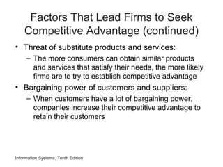 Factors That Lead Firms to Seek
Competitive Advantage (continued)
• Threat of substitute products and services:
– The more consumers can obtain similar products
and services that satisfy their needs, the more likely
firms are to try to establish competitive advantage
• Bargaining power of customers and suppliers:
– When customers have a lot of bargaining power,
companies increase their competitive advantage to
retain their customers
Information Systems, Tenth Edition
 