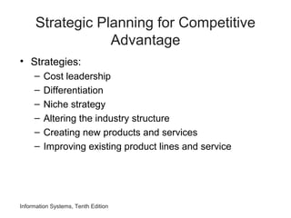 Strategic Planning for Competitive
Advantage
• Strategies:
– Cost leadership
– Differentiation
– Niche strategy
– Altering the industry structure
– Creating new products and services
– Improving existing product lines and service
Information Systems, Tenth Edition
 