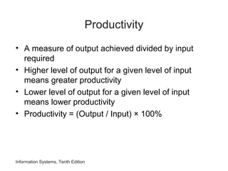 Productivity
• A measure of output achieved divided by input
required
• Higher level of output for a given level of input
means greater productivity
• Lower level of output for a given level of input
means lower productivity
• Productivity = (Output / Input) × 100%
Information Systems, Tenth Edition
 