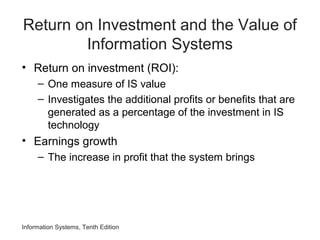 Return on Investment and the Value of
Information Systems
• Return on investment (ROI):
– One measure of IS value
– Investigates the additional profits or benefits that are
generated as a percentage of the investment in IS
technology
• Earnings growth
– The increase in profit that the system brings
Information Systems, Tenth Edition
 