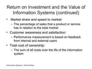 Return on Investment and the Value of
Information Systems (continued)
• Market share and speed to market:
– The percentage of sales that a product or service
has in relation to the total market
• Customer awareness and satisfaction:
– Performance measurement is based on feedback
from internal and external users
• Total cost of ownership:
– The sum of all costs over the life of the information
system
Information Systems, Tenth Edition
 