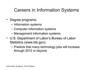 Careers in Information Systems
• Degree programs:
– Information systems
– Computer information systems
– Management information systems
• U.S. Department of Labor’s Bureau of Labor
Statistics (www.bls.gov):
– Predicts that many technology jobs will increase
through 2012 or beyond
Information Systems, Tenth Edition
 