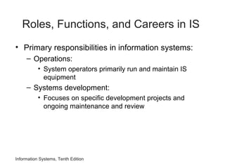 Roles, Functions, and Careers in IS
• Primary responsibilities in information systems:
– Operations:
• System operators primarily run and maintain IS
equipment
– Systems development:
• Focuses on specific development projects and
ongoing maintenance and review
Information Systems, Tenth Edition
 