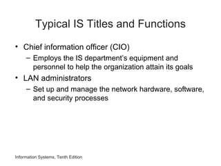 Typical IS Titles and Functions
• Chief information officer (CIO)
– Employs the IS department’s equipment and
personnel to help the organization attain its goals
• LAN administrators
– Set up and manage the network hardware, software,
and security processes
Information Systems, Tenth Edition
 