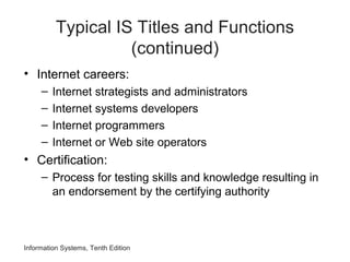 Typical IS Titles and Functions
(continued)
• Internet careers:
– Internet strategists and administrators
– Internet systems developers
– Internet programmers
– Internet or Web site operators
• Certification:
– Process for testing skills and knowledge resulting in
an endorsement by the certifying authority
Information Systems, Tenth Edition
 