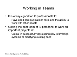 Working in Teams
• It is always good for IS professionals to:
– Have good communications skills and the ability to
work with other people
• Getting the best team of IS personnel to work on
important projects is:
– Critical in successfully developing new information
systems or modifying existing ones
Information Systems, Tenth Edition
 