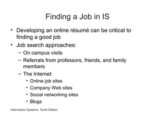 Information Systems, Tenth Edition
Finding a Job in IS
• Developing an online résumé can be critical to
finding a good job
• Job search approaches:
– On campus visits
– Referrals from professors, friends, and family
members
– The Internet:
• Online job sites
• Company Web sites
• Social networking sites
• Blogs
 
