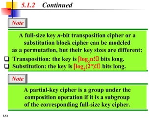 5.13
5.1.2 Continued
A full-size key n-bit transposition cipher or a
substitution block cipher can be modeled
as a permutation, but their key sizes are different:
Note
❑ Transposition: the key is ⎡log2
n! bits long.
❑ Substitution: the key is ⎡log2
(2n
)! bits long.
A partial-key cipher is a group under the
composition operation if it is a subgroup
of the corresponding full-size key cipher.
Note
 