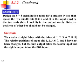 5.18
Example 5.6
5.1.2 Continued
Design an 8 × 8 permutation table for a straight P-box that
moves the two middle bits (bits 4 and 5) in the input word to
the two ends (bits 1 and 8) in the output words. Relative
positions of other bits should not be changed.
Solution
We need a straight P-box with the table [4 1 2 3 6 7 8 5].
The relative positions of input bits 1, 2, 3, 6, 7, and 8 have not
been changed, but the first output takes the fourth input and
the eighth output takes the fifth input.
 