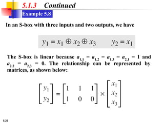 5.26
Example 5.8
5.1.3 Continued
In an S-box with three inputs and two outputs, we have
The S-box is linear because a1,1
= a1,2
= a1,3
= a2,1
= 1 and
a2,2
= a2,3
= 0. The relationship can be represented by
matrices, as shown below:
 