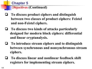 5.3
Objectives (Continued)
❏ To discuss product ciphers and distinguish
between two classes of product ciphers: Feistel
and non-Feistel ciphers.
❏ To discuss two kinds of attacks particularly
designed for modern block ciphers: differential
and linear cryptanalysis.
❏ To introduce stream ciphers and to distinguish
between synchronous and nonsynchronous stream
ciphers.
❏ To discuss linear and nonlinear feedback shift
registers for implementing stream ciphers.
Chapter 5
 