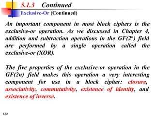 5.32
5.1.3 Continued
Exclusive-Or (Continued)
An important component in most block ciphers is the
exclusive-or operation. As we discussed in Chapter 4,
addition and subtraction operations in the GF(2n
) field
are performed by a single operation called the
exclusive-or (XOR).
The five properties of the exclusive-or operation in the
GF(2n) field makes this operation a very interesting
component for use in a block cipher: closure,
associativity, commutativity, existence of identity, and
existence of inverse.
 