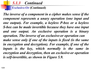 5.33
5.1.3 Continued
Exclusive-Or (Continued)
The inverse of a component in a cipher makes sense if the
component represents a unary operation (one input and
one output). For example, a keyless P-box or a keyless
S-box can be made invertible because they have one input
and one output. An exclusive operation is a binary
operation. The inverse of an exclusive-or operation can
make sense only if one of the inputs is fixed (is the same
in encryption and decryption). For example, if one of the
inputs is the key, which normally is the same in
encryption and decryption, then an exclusive-or operation
is self-invertible, as shown in Figure 5.9.
 
