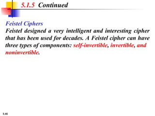 5.46
Feistel Ciphers
Feistel designed a very intelligent and interesting cipher
that has been used for decades. A Feistel cipher can have
three types of components: self-invertible, invertible, and
noninvertible.
5.1.5 Continued
 